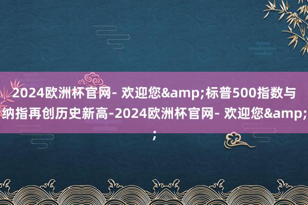 2024欧洲杯官网- 欢迎您&标普500指数与纳指再创历史新高-2024欧洲杯官网- 欢迎您&