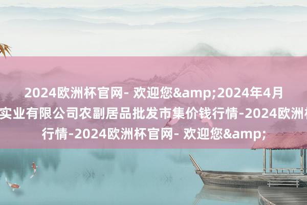 2024欧洲杯官网- 欢迎您&2024年4月5日晋城市绿盛农工商实业有限公司农副居品批发市集价钱行情-2024欧洲杯官网- 欢迎您&