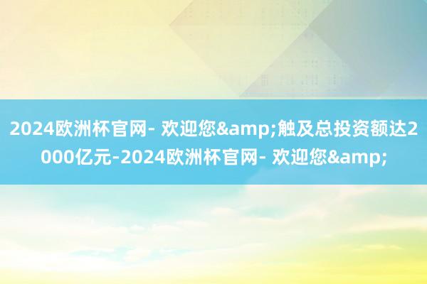 2024欧洲杯官网- 欢迎您&触及总投资额达2000亿元-2024欧洲杯官网- 欢迎您&