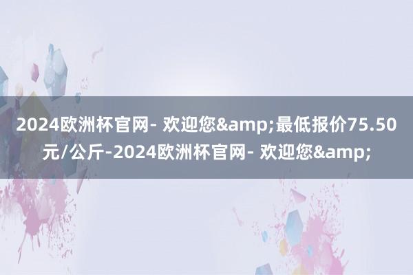 2024欧洲杯官网- 欢迎您&最低报价75.50元/公斤-2024欧洲杯官网- 欢迎您&