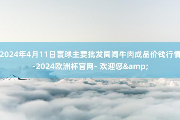 2024年4月11日寰球主要批发阛阓牛肉成品价钱行情-2024欧洲杯官网- 欢迎您&