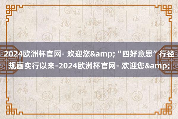 2024欧洲杯官网- 欢迎您&“四好意思”行径规画实行以来-2024欧洲杯官网- 欢迎您&