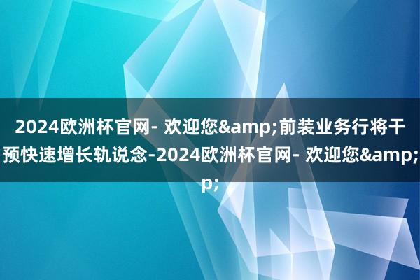 2024欧洲杯官网- 欢迎您&前装业务行将干预快速增长轨说念-2024欧洲杯官网- 欢迎您&