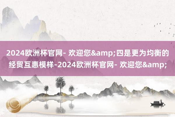 2024欧洲杯官网- 欢迎您&四是更为均衡的经贸互惠模样-2024欧洲杯官网- 欢迎您&