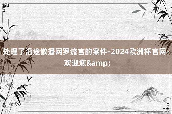 处理了沿途散播网罗流言的案件-2024欧洲杯官网- 欢迎您&