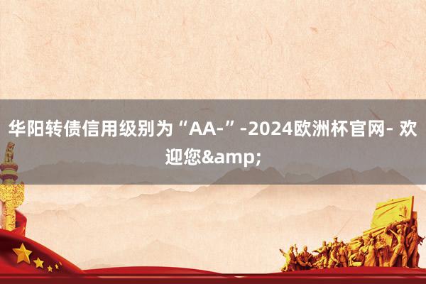 华阳转债信用级别为“AA-”-2024欧洲杯官网- 欢迎您&