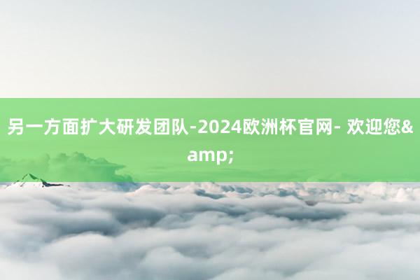 另一方面扩大研发团队-2024欧洲杯官网- 欢迎您&