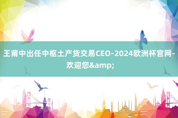 王莆中出任中枢土产货交易CEO-2024欧洲杯官网- 欢迎您&