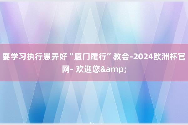 要学习执行愚弄好“厦门履行”教会-2024欧洲杯官网- 欢迎您&