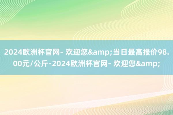 2024欧洲杯官网- 欢迎您&当日最高报价98.00元/公斤-2024欧洲杯官网- 欢迎您&