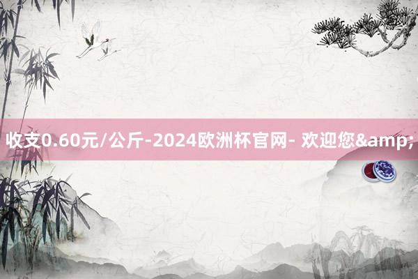 收支0.60元/公斤-2024欧洲杯官网- 欢迎您&