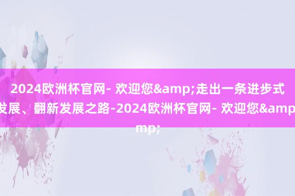 2024欧洲杯官网- 欢迎您&走出一条进步式发展、翻新发展之路-2024欧洲杯官网- 欢迎您&