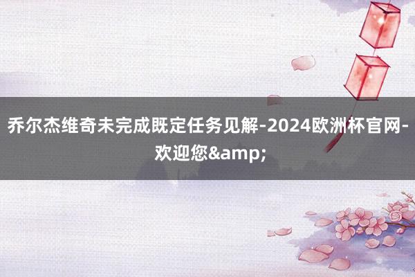 乔尔杰维奇未完成既定任务见解-2024欧洲杯官网- 欢迎您&