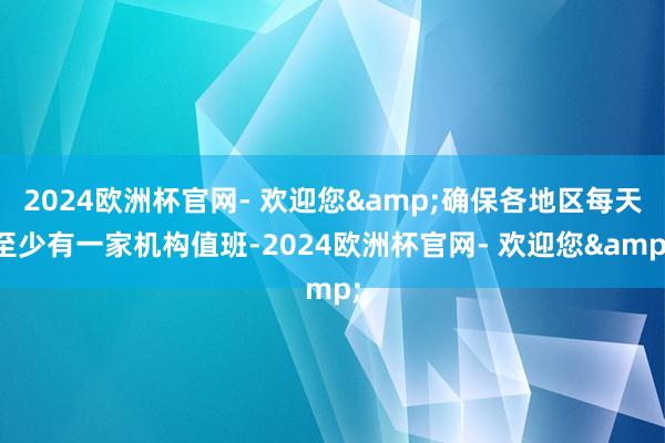 2024欧洲杯官网- 欢迎您&确保各地区每天至少有一家机构值班-2024欧洲杯官网- 欢迎您&