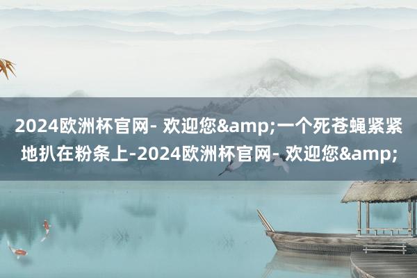 2024欧洲杯官网- 欢迎您&一个死苍蝇紧紧地扒在粉条上-2024欧洲杯官网- 欢迎您&