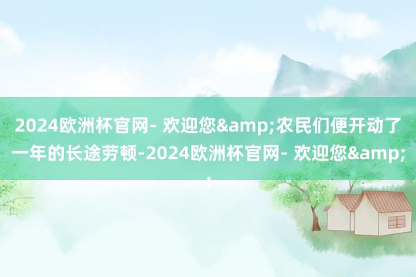 2024欧洲杯官网- 欢迎您&农民们便开动了一年的长途劳顿-2024欧洲杯官网- 欢迎您&