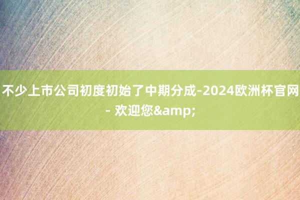 不少上市公司初度初始了中期分成-2024欧洲杯官网- 欢迎您&