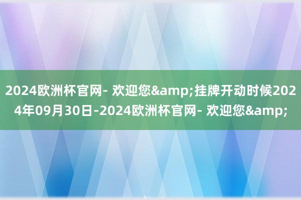 2024欧洲杯官网- 欢迎您&挂牌开动时候2024年09月30日-2024欧洲杯官网- 欢迎您&