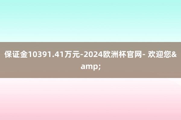 保证金10391.41万元-2024欧洲杯官网- 欢迎您&