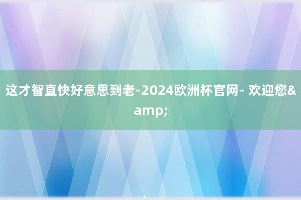 这才智直快好意思到老-2024欧洲杯官网- 欢迎您&