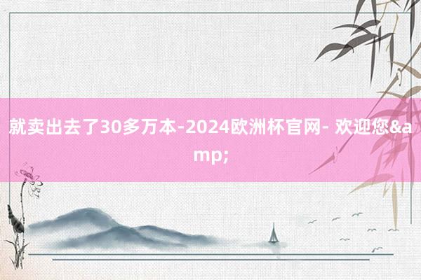 就卖出去了30多万本-2024欧洲杯官网- 欢迎您&