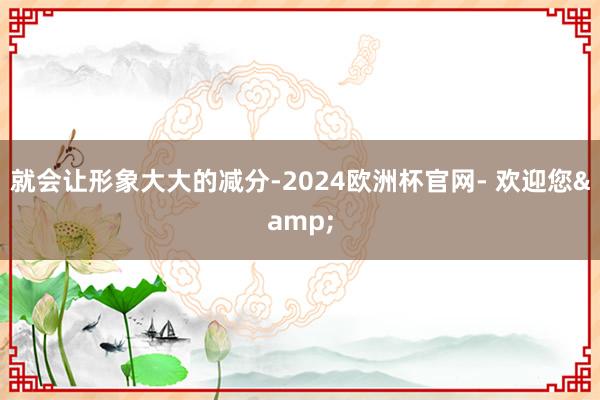 就会让形象大大的减分-2024欧洲杯官网- 欢迎您&