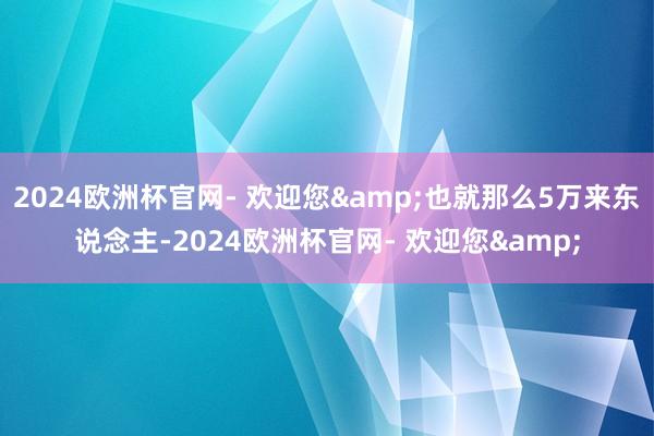 2024欧洲杯官网- 欢迎您&也就那么5万来东说念主-2024欧洲杯官网- 欢迎您&