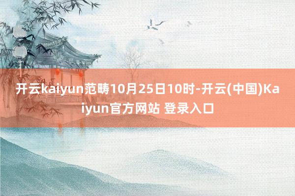 开云kaiyun范畴10月25日10时-开云(中国)Kaiyun官方网站 登录入口