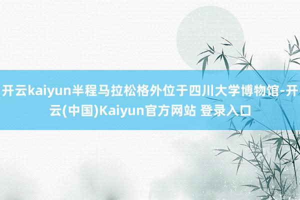 开云kaiyun半程马拉松格外位于四川大学博物馆-开云(中国)Kaiyun官方网站 登录入口