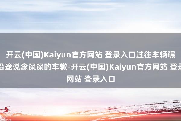 开云(中国)Kaiyun官方网站 登录入口过往车辆碾压出沿途说念深深的车辙-开云(中国)Kaiyun官方网站 登录入口