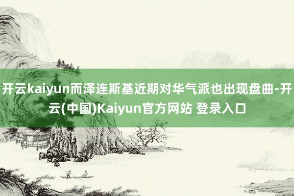 开云kaiyun而泽连斯基近期对华气派也出现盘曲-开云(中国)Kaiyun官方网站 登录入口