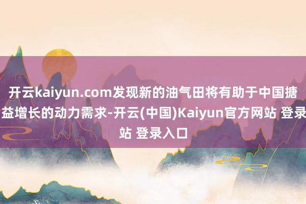 开云kaiyun.com发现新的油气田将有助于中国搪塞日益增长的动力需求-开云(中国)Kaiyun官方网站 登录入口