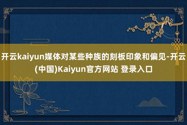 开云kaiyun媒体对某些种族的刻板印象和偏见-开云(中国)Kaiyun官方网站 登录入口