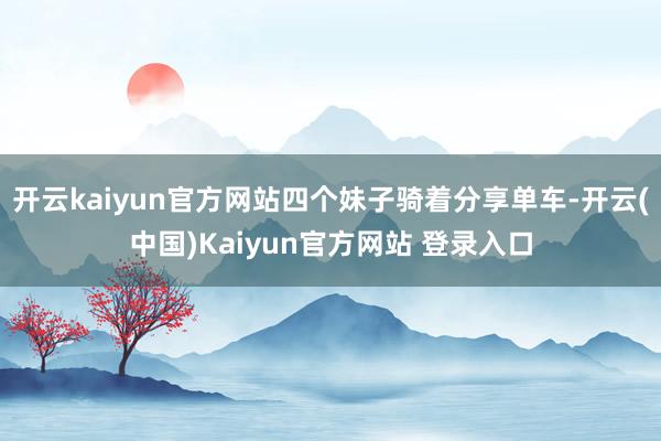 开云kaiyun官方网站四个妹子骑着分享单车-开云(中国)Kaiyun官方网站 登录入口