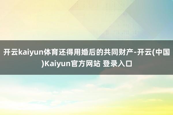 开云kaiyun体育还得用婚后的共同财产-开云(中国)Kaiyun官方网站 登录入口