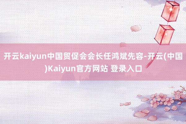 开云kaiyun中国贸促会会长任鸿斌先容-开云(中国)Kaiyun官方网站 登录入口