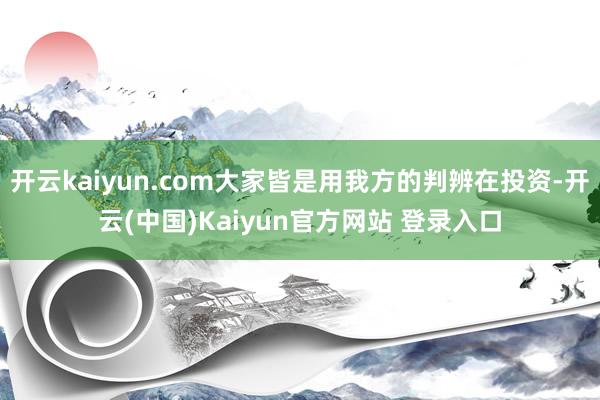 开云kaiyun.com大家皆是用我方的判辨在投资-开云(中国)Kaiyun官方网站 登录入口