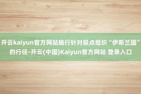 开云kaiyun官方网站施行针对极点组织“伊斯兰国”的行径-开云(中国)Kaiyun官方网站 登录入口