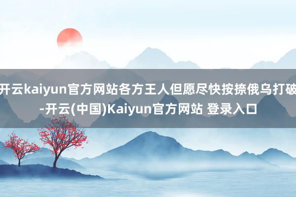 开云kaiyun官方网站各方王人但愿尽快按捺俄乌打破-开云(中国)Kaiyun官方网站 登录入口