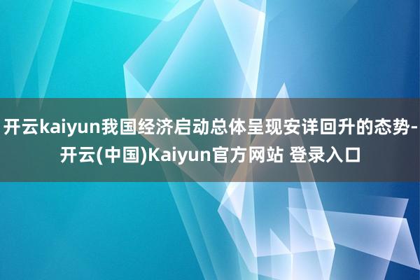 开云kaiyun我国经济启动总体呈现安详回升的态势-开云(中国)Kaiyun官方网站 登录入口