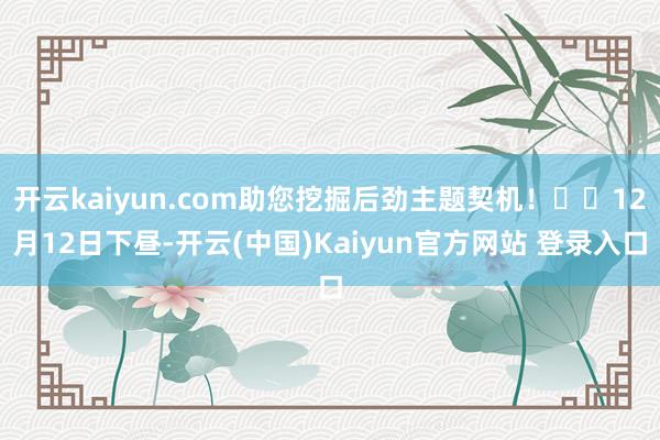 开云kaiyun.com助您挖掘后劲主题契机！		12月12日下昼-开云(中国)Kaiyun官方网站 登录入口