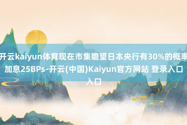 开云kaiyun体育现在市集瞻望日本央行有30%的概率加息25BPs-开云(中国)Kaiyun官方网站 登录入口