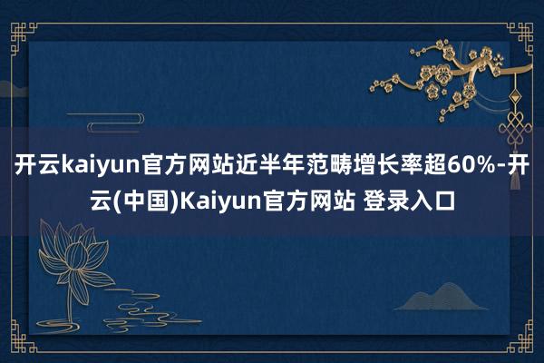 开云kaiyun官方网站近半年范畴增长率超60%-开云(中国)Kaiyun官方网站 登录入口