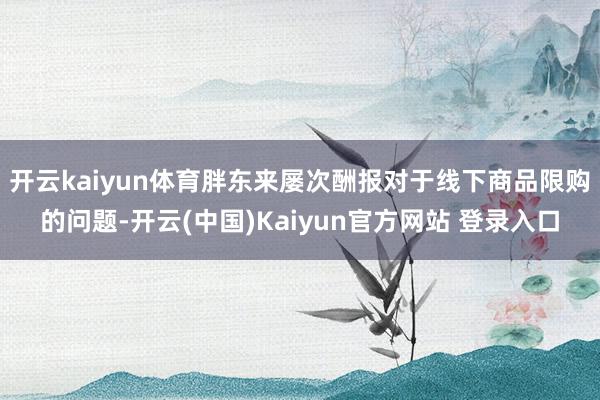 开云kaiyun体育胖东来屡次酬报对于线下商品限购的问题-开云(中国)Kaiyun官方网站 登录入口