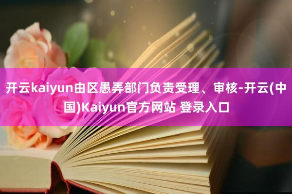 开云kaiyun由区愚弄部门负责受理、审核-开云(中国)Kaiyun官方网站 登录入口