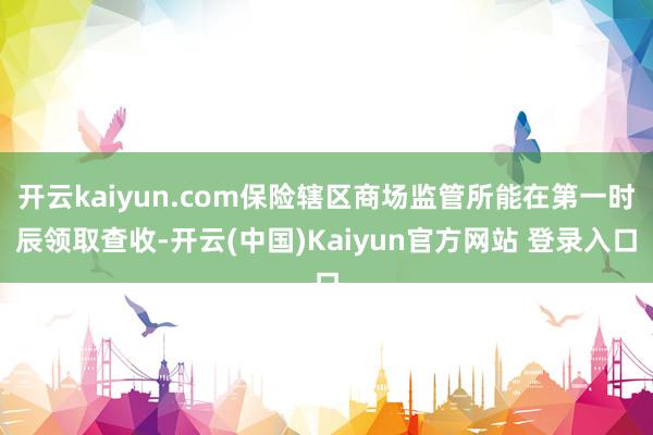 开云kaiyun.com保险辖区商场监管所能在第一时辰领取查收-开云(中国)Kaiyun官方网站 登录入口