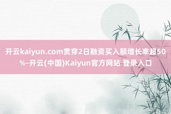 开云kaiyun.com贯穿2日融资买入额增长率超50%-开云(中国)Kaiyun官方网站 登录入口