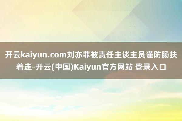 开云kaiyun.com刘亦菲被责任主谈主员谨防肠扶着走-开云(中国)Kaiyun官方网站 登录入口