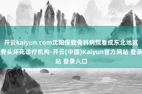 开云kaiyun.com沈阳保髋骨科病院看成东北地区的股骨头坏死诊疗机构-开云(中国)Kaiyun官方网站 登录入口