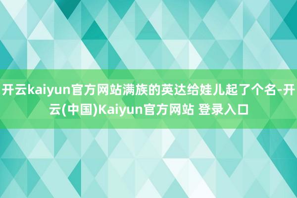 开云kaiyun官方网站满族的英达给娃儿起了个名-开云(中国)Kaiyun官方网站 登录入口